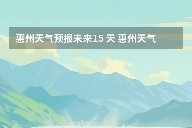 惠州天气预报未来15 天 惠州天气怎么样 最新天气预报？