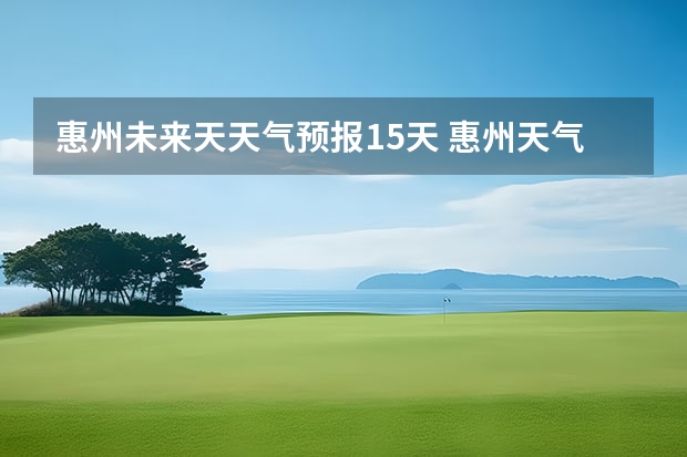 惠州未来天天气预报15天 惠州天气怎么样 最新天气预报？