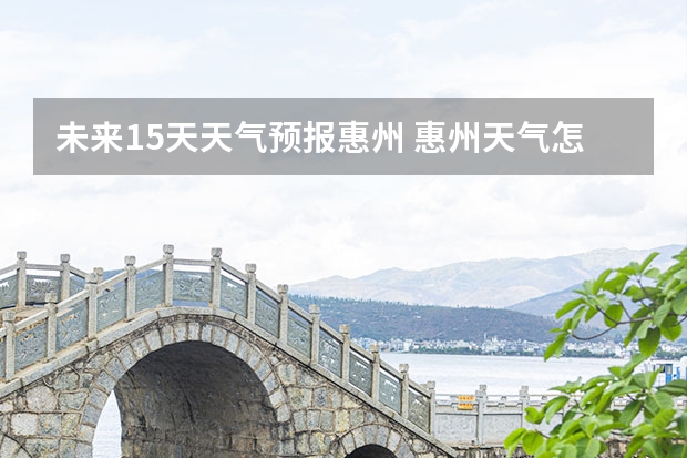未来15天天气预报惠州 惠州天气怎么样 最新天气预报？