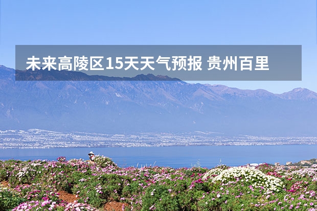 未来高陵区15天天气预报 贵州百里杜鹃天气15天查询