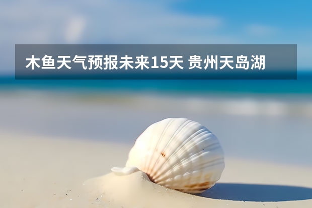 木鱼天气预报未来15天 贵州天岛湖天气预报15天