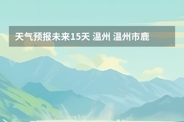天气预报未来15天 温州 温州市鹿城区天气预报15天查询
