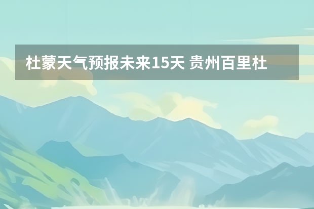 杜蒙天气预报未来15天 贵州百里杜鹃花天气预报15天