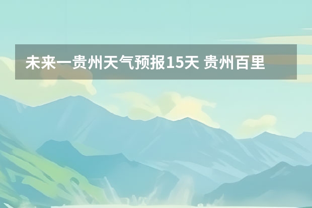 未来一贵州天气预报15天 贵州百里杜鹃为来15天天气预报