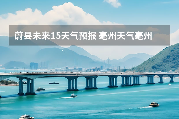 蔚县未来15天气预报 毫州天气毫州天气预报15天查询涡阳
