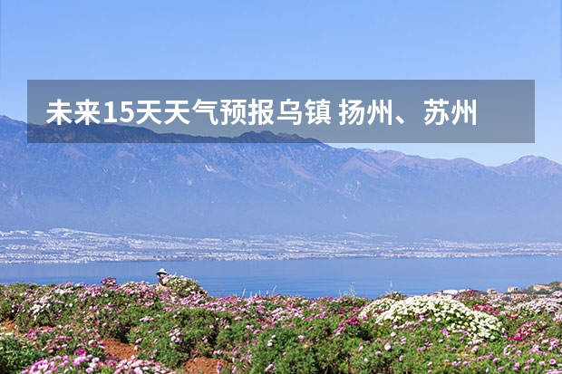 未来15天天气预报乌镇 扬州、苏州、乌镇未来十天的天气
